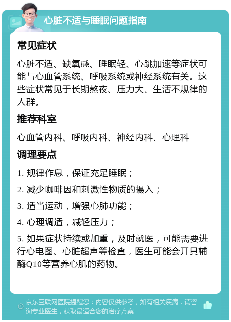 心脏不适与睡眠问题指南 常见症状 心脏不适、缺氧感、睡眠轻、心跳加速等症状可能与心血管系统、呼吸系统或神经系统有关。这些症状常见于长期熬夜、压力大、生活不规律的人群。 推荐科室 心血管内科、呼吸内科、神经内科、心理科 调理要点 1. 规律作息，保证充足睡眠； 2. 减少咖啡因和刺激性物质的摄入； 3. 适当运动，增强心肺功能； 4. 心理调适，减轻压力； 5. 如果症状持续或加重，及时就医，可能需要进行心电图、心脏超声等检查，医生可能会开具辅酶Q10等营养心肌的药物。