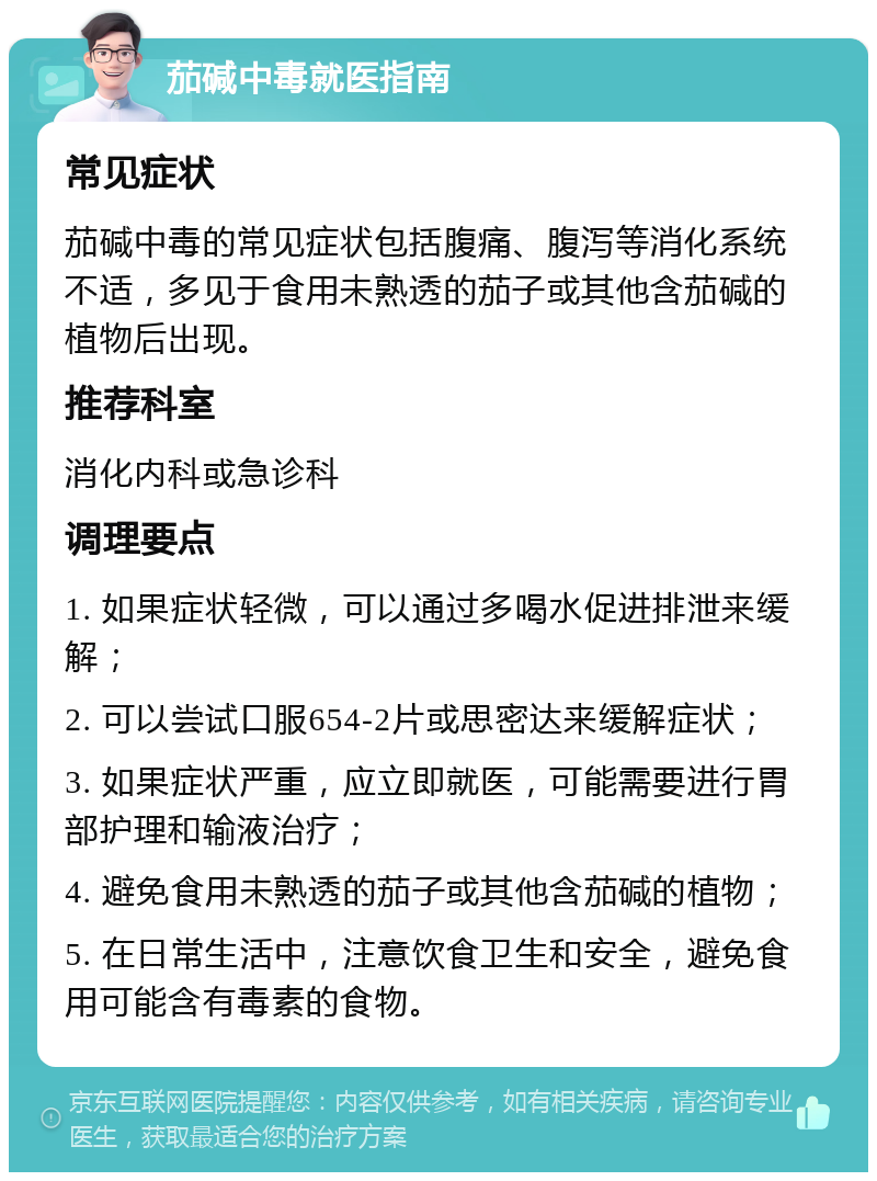 茄碱中毒就医指南 常见症状 茄碱中毒的常见症状包括腹痛、腹泻等消化系统不适，多见于食用未熟透的茄子或其他含茄碱的植物后出现。 推荐科室 消化内科或急诊科 调理要点 1. 如果症状轻微，可以通过多喝水促进排泄来缓解； 2. 可以尝试口服654-2片或思密达来缓解症状； 3. 如果症状严重，应立即就医，可能需要进行胃部护理和输液治疗； 4. 避免食用未熟透的茄子或其他含茄碱的植物； 5. 在日常生活中，注意饮食卫生和安全，避免食用可能含有毒素的食物。