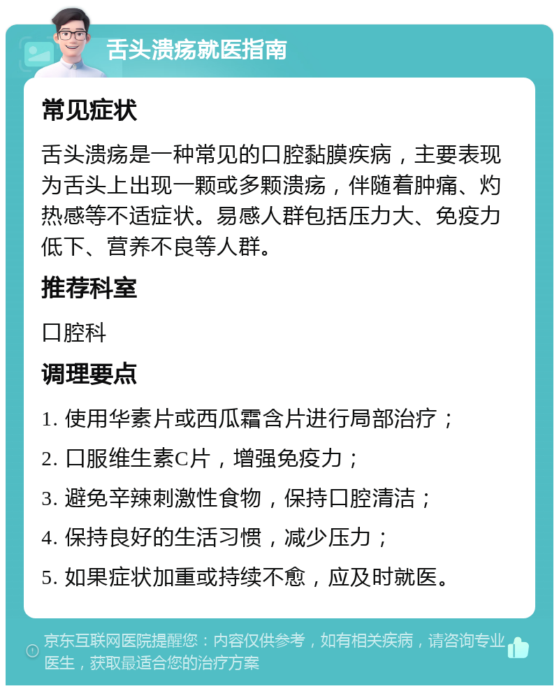 舌头溃疡就医指南 常见症状 舌头溃疡是一种常见的口腔黏膜疾病，主要表现为舌头上出现一颗或多颗溃疡，伴随着肿痛、灼热感等不适症状。易感人群包括压力大、免疫力低下、营养不良等人群。 推荐科室 口腔科 调理要点 1. 使用华素片或西瓜霜含片进行局部治疗； 2. 口服维生素C片，增强免疫力； 3. 避免辛辣刺激性食物，保持口腔清洁； 4. 保持良好的生活习惯，减少压力； 5. 如果症状加重或持续不愈，应及时就医。