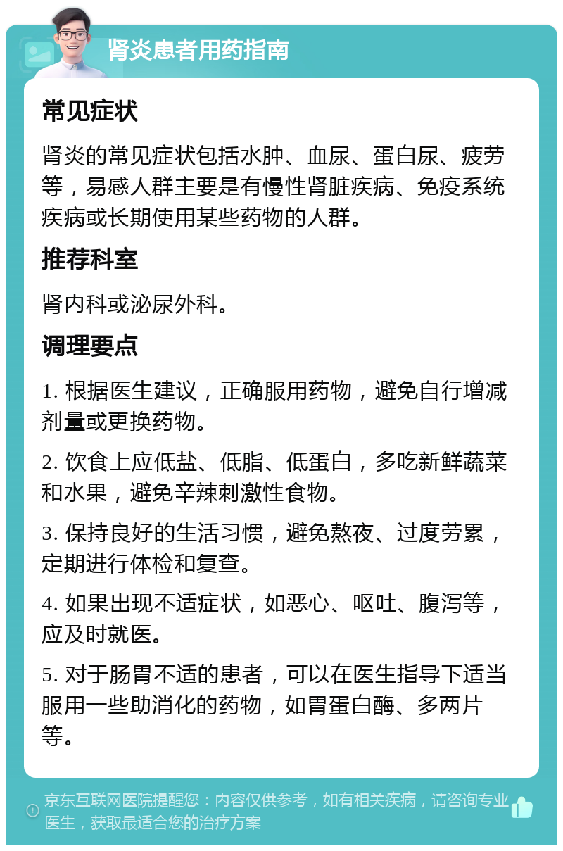 肾炎患者用药指南 常见症状 肾炎的常见症状包括水肿、血尿、蛋白尿、疲劳等，易感人群主要是有慢性肾脏疾病、免疫系统疾病或长期使用某些药物的人群。 推荐科室 肾内科或泌尿外科。 调理要点 1. 根据医生建议，正确服用药物，避免自行增减剂量或更换药物。 2. 饮食上应低盐、低脂、低蛋白，多吃新鲜蔬菜和水果，避免辛辣刺激性食物。 3. 保持良好的生活习惯，避免熬夜、过度劳累，定期进行体检和复查。 4. 如果出现不适症状，如恶心、呕吐、腹泻等，应及时就医。 5. 对于肠胃不适的患者，可以在医生指导下适当服用一些助消化的药物，如胃蛋白酶、多两片等。