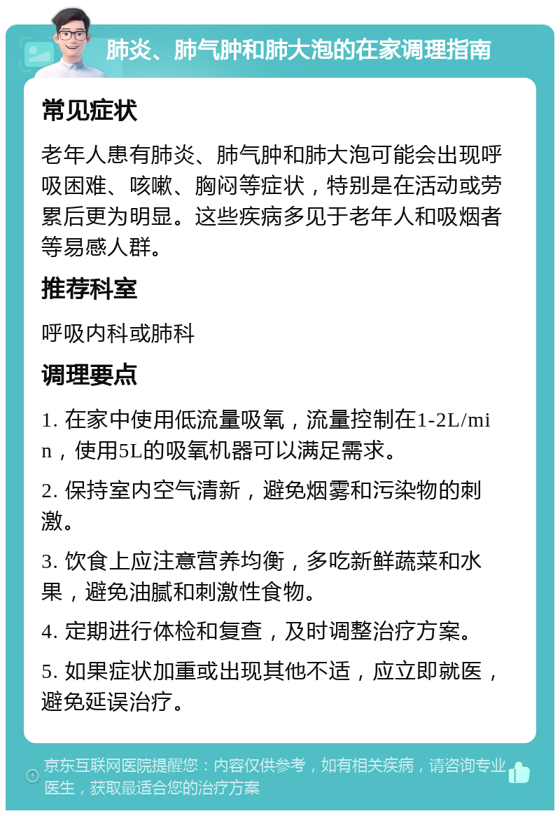 肺炎、肺气肿和肺大泡的在家调理指南 常见症状 老年人患有肺炎、肺气肿和肺大泡可能会出现呼吸困难、咳嗽、胸闷等症状，特别是在活动或劳累后更为明显。这些疾病多见于老年人和吸烟者等易感人群。 推荐科室 呼吸内科或肺科 调理要点 1. 在家中使用低流量吸氧，流量控制在1-2L/min，使用5L的吸氧机器可以满足需求。 2. 保持室内空气清新，避免烟雾和污染物的刺激。 3. 饮食上应注意营养均衡，多吃新鲜蔬菜和水果，避免油腻和刺激性食物。 4. 定期进行体检和复查，及时调整治疗方案。 5. 如果症状加重或出现其他不适，应立即就医，避免延误治疗。