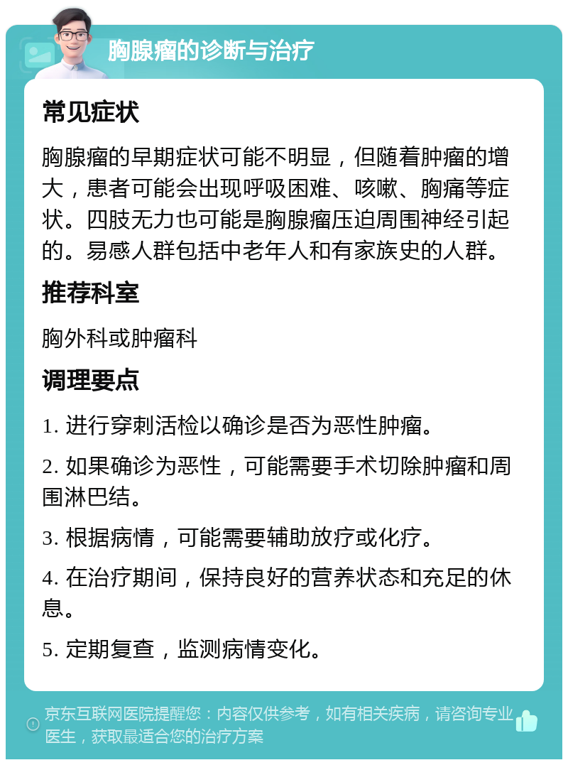 胸腺瘤的诊断与治疗 常见症状 胸腺瘤的早期症状可能不明显，但随着肿瘤的增大，患者可能会出现呼吸困难、咳嗽、胸痛等症状。四肢无力也可能是胸腺瘤压迫周围神经引起的。易感人群包括中老年人和有家族史的人群。 推荐科室 胸外科或肿瘤科 调理要点 1. 进行穿刺活检以确诊是否为恶性肿瘤。 2. 如果确诊为恶性，可能需要手术切除肿瘤和周围淋巴结。 3. 根据病情，可能需要辅助放疗或化疗。 4. 在治疗期间，保持良好的营养状态和充足的休息。 5. 定期复查，监测病情变化。