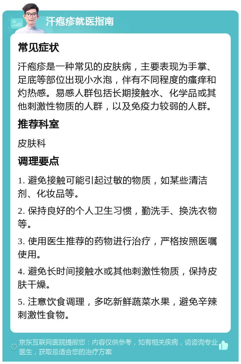 汗疱疹就医指南 常见症状 汗疱疹是一种常见的皮肤病，主要表现为手掌、足底等部位出现小水泡，伴有不同程度的瘙痒和灼热感。易感人群包括长期接触水、化学品或其他刺激性物质的人群，以及免疫力较弱的人群。 推荐科室 皮肤科 调理要点 1. 避免接触可能引起过敏的物质，如某些清洁剂、化妆品等。 2. 保持良好的个人卫生习惯，勤洗手、换洗衣物等。 3. 使用医生推荐的药物进行治疗，严格按照医嘱使用。 4. 避免长时间接触水或其他刺激性物质，保持皮肤干燥。 5. 注意饮食调理，多吃新鲜蔬菜水果，避免辛辣刺激性食物。