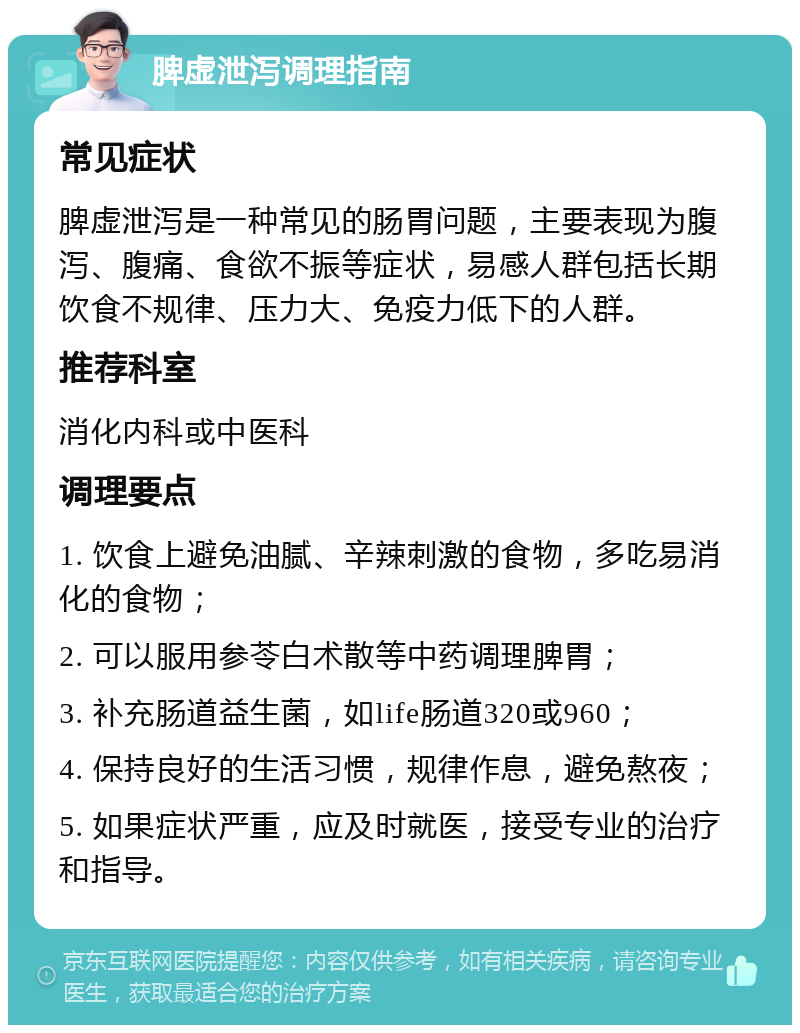 脾虚泄泻调理指南 常见症状 脾虚泄泻是一种常见的肠胃问题，主要表现为腹泻、腹痛、食欲不振等症状，易感人群包括长期饮食不规律、压力大、免疫力低下的人群。 推荐科室 消化内科或中医科 调理要点 1. 饮食上避免油腻、辛辣刺激的食物，多吃易消化的食物； 2. 可以服用参苓白术散等中药调理脾胃； 3. 补充肠道益生菌，如life肠道320或960； 4. 保持良好的生活习惯，规律作息，避免熬夜； 5. 如果症状严重，应及时就医，接受专业的治疗和指导。