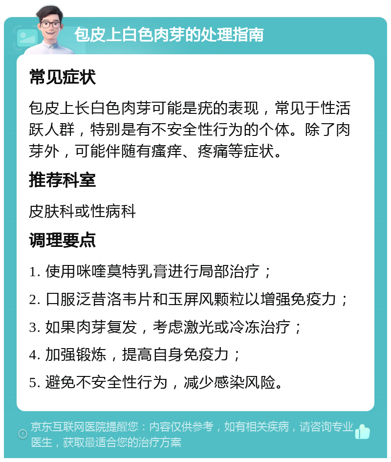 包皮上白色肉芽的处理指南 常见症状 包皮上长白色肉芽可能是疣的表现，常见于性活跃人群，特别是有不安全性行为的个体。除了肉芽外，可能伴随有瘙痒、疼痛等症状。 推荐科室 皮肤科或性病科 调理要点 1. 使用咪喹莫特乳膏进行局部治疗； 2. 口服泛昔洛韦片和玉屏风颗粒以增强免疫力； 3. 如果肉芽复发，考虑激光或冷冻治疗； 4. 加强锻炼，提高自身免疫力； 5. 避免不安全性行为，减少感染风险。