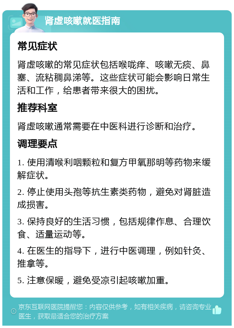 肾虚咳嗽就医指南 常见症状 肾虚咳嗽的常见症状包括喉咙痒、咳嗽无痰、鼻塞、流粘稠鼻涕等。这些症状可能会影响日常生活和工作，给患者带来很大的困扰。 推荐科室 肾虚咳嗽通常需要在中医科进行诊断和治疗。 调理要点 1. 使用清喉利咽颗粒和复方甲氧那明等药物来缓解症状。 2. 停止使用头孢等抗生素类药物，避免对肾脏造成损害。 3. 保持良好的生活习惯，包括规律作息、合理饮食、适量运动等。 4. 在医生的指导下，进行中医调理，例如针灸、推拿等。 5. 注意保暖，避免受凉引起咳嗽加重。