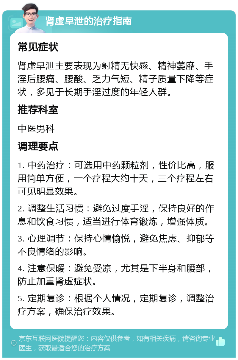 肾虚早泄的治疗指南 常见症状 肾虚早泄主要表现为射精无快感、精神萎靡、手淫后腰痛、腰酸、乏力气短、精子质量下降等症状，多见于长期手淫过度的年轻人群。 推荐科室 中医男科 调理要点 1. 中药治疗：可选用中药颗粒剂，性价比高，服用简单方便，一个疗程大约十天，三个疗程左右可见明显效果。 2. 调整生活习惯：避免过度手淫，保持良好的作息和饮食习惯，适当进行体育锻炼，增强体质。 3. 心理调节：保持心情愉悦，避免焦虑、抑郁等不良情绪的影响。 4. 注意保暖：避免受凉，尤其是下半身和腰部，防止加重肾虚症状。 5. 定期复诊：根据个人情况，定期复诊，调整治疗方案，确保治疗效果。