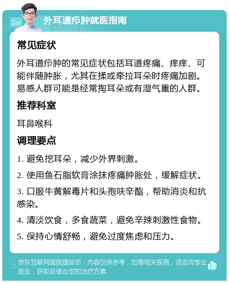 外耳道疖肿就医指南 常见症状 外耳道疖肿的常见症状包括耳道疼痛、痒痒、可能伴随肿胀，尤其在揉或牵拉耳朵时疼痛加剧。易感人群可能是经常掏耳朵或有湿气重的人群。 推荐科室 耳鼻喉科 调理要点 1. 避免挖耳朵，减少外界刺激。 2. 使用鱼石脂软膏涂抹疼痛肿胀处，缓解症状。 3. 口服牛黄解毒片和头孢呋辛酯，帮助消炎和抗感染。 4. 清淡饮食，多食蔬菜，避免辛辣刺激性食物。 5. 保持心情舒畅，避免过度焦虑和压力。