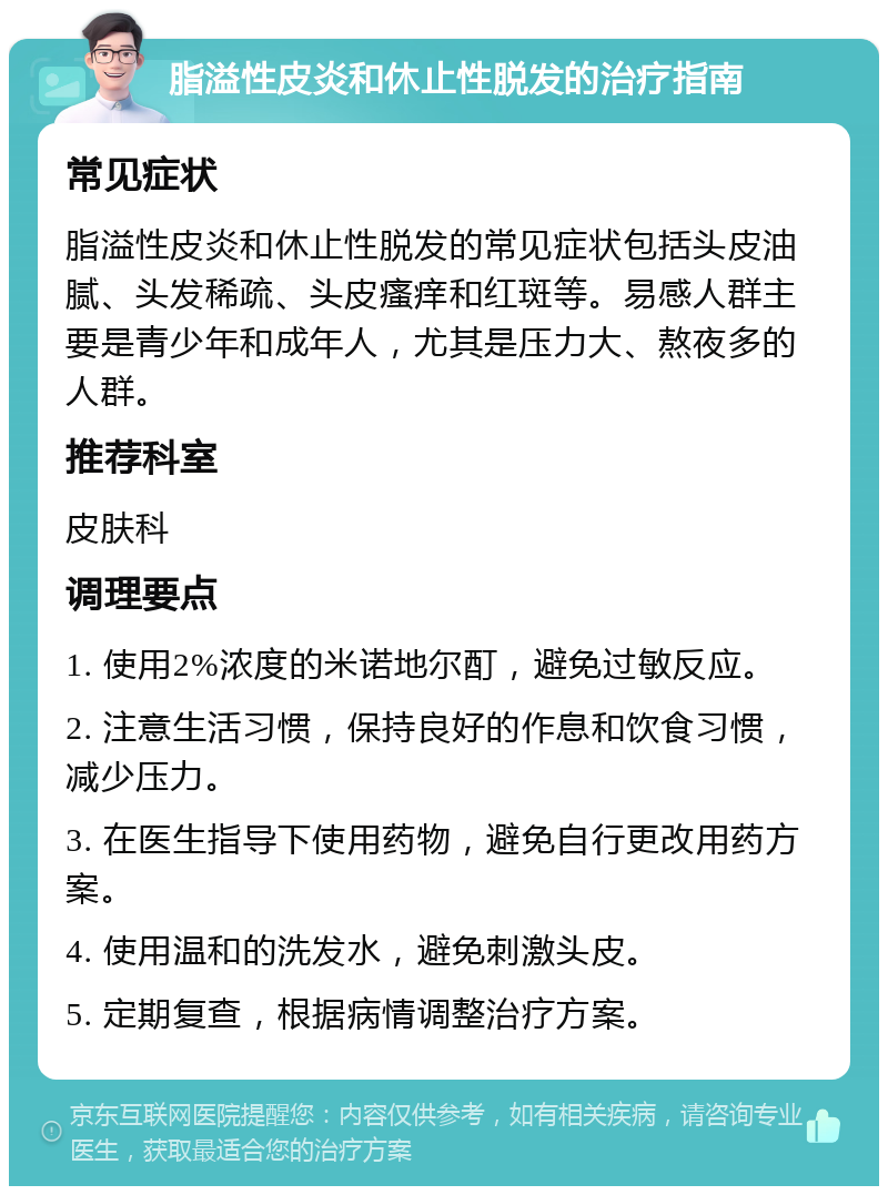 脂溢性皮炎和休止性脱发的治疗指南 常见症状 脂溢性皮炎和休止性脱发的常见症状包括头皮油腻、头发稀疏、头皮瘙痒和红斑等。易感人群主要是青少年和成年人，尤其是压力大、熬夜多的人群。 推荐科室 皮肤科 调理要点 1. 使用2%浓度的米诺地尔酊，避免过敏反应。 2. 注意生活习惯，保持良好的作息和饮食习惯，减少压力。 3. 在医生指导下使用药物，避免自行更改用药方案。 4. 使用温和的洗发水，避免刺激头皮。 5. 定期复查，根据病情调整治疗方案。