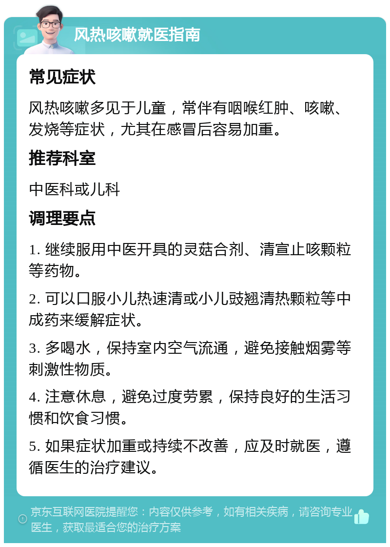 风热咳嗽就医指南 常见症状 风热咳嗽多见于儿童，常伴有咽喉红肿、咳嗽、发烧等症状，尤其在感冒后容易加重。 推荐科室 中医科或儿科 调理要点 1. 继续服用中医开具的灵菇合剂、清宣止咳颗粒等药物。 2. 可以口服小儿热速清或小儿豉翘清热颗粒等中成药来缓解症状。 3. 多喝水，保持室内空气流通，避免接触烟雾等刺激性物质。 4. 注意休息，避免过度劳累，保持良好的生活习惯和饮食习惯。 5. 如果症状加重或持续不改善，应及时就医，遵循医生的治疗建议。