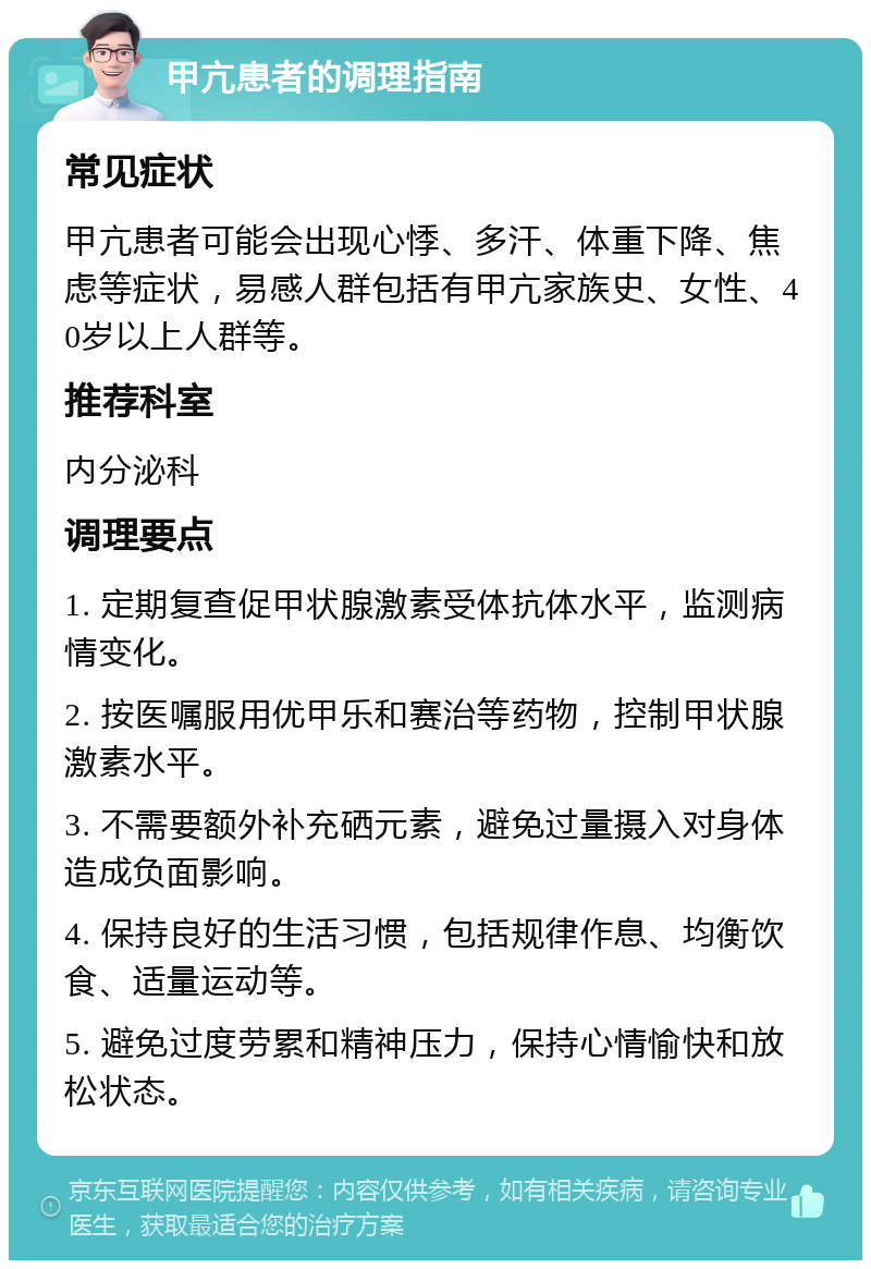 甲亢患者的调理指南 常见症状 甲亢患者可能会出现心悸、多汗、体重下降、焦虑等症状，易感人群包括有甲亢家族史、女性、40岁以上人群等。 推荐科室 内分泌科 调理要点 1. 定期复查促甲状腺激素受体抗体水平，监测病情变化。 2. 按医嘱服用优甲乐和赛治等药物，控制甲状腺激素水平。 3. 不需要额外补充硒元素，避免过量摄入对身体造成负面影响。 4. 保持良好的生活习惯，包括规律作息、均衡饮食、适量运动等。 5. 避免过度劳累和精神压力，保持心情愉快和放松状态。