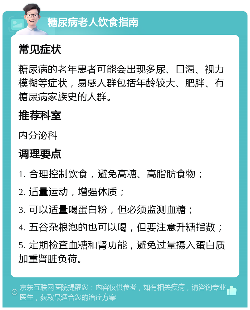 糖尿病老人饮食指南 常见症状 糖尿病的老年患者可能会出现多尿、口渴、视力模糊等症状，易感人群包括年龄较大、肥胖、有糖尿病家族史的人群。 推荐科室 内分泌科 调理要点 1. 合理控制饮食，避免高糖、高脂肪食物； 2. 适量运动，增强体质； 3. 可以适量喝蛋白粉，但必须监测血糖； 4. 五谷杂粮泡的也可以喝，但要注意升糖指数； 5. 定期检查血糖和肾功能，避免过量摄入蛋白质加重肾脏负荷。