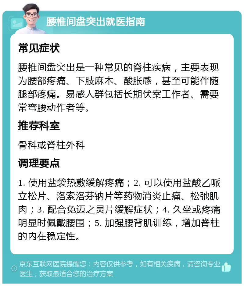 腰椎间盘突出就医指南 常见症状 腰椎间盘突出是一种常见的脊柱疾病，主要表现为腰部疼痛、下肢麻木、酸胀感，甚至可能伴随腿部疼痛。易感人群包括长期伏案工作者、需要常弯腰动作者等。 推荐科室 骨科或脊柱外科 调理要点 1. 使用盐袋热敷缓解疼痛；2. 可以使用盐酸乙哌立松片、洛索洛芬钠片等药物消炎止痛、松弛肌肉；3. 配合免迈之灵片缓解症状；4. 久坐或疼痛明显时佩戴腰围；5. 加强腰背肌训练，增加脊柱的内在稳定性。