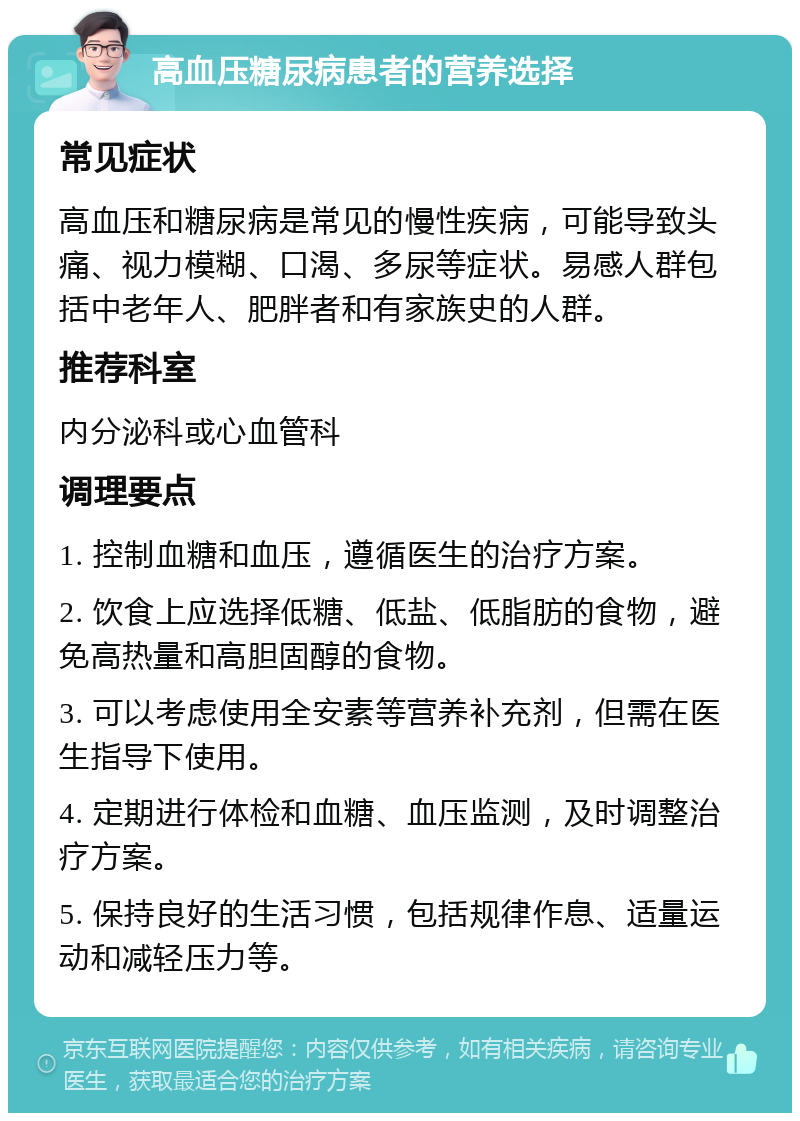 高血压糖尿病患者的营养选择 常见症状 高血压和糖尿病是常见的慢性疾病，可能导致头痛、视力模糊、口渴、多尿等症状。易感人群包括中老年人、肥胖者和有家族史的人群。 推荐科室 内分泌科或心血管科 调理要点 1. 控制血糖和血压，遵循医生的治疗方案。 2. 饮食上应选择低糖、低盐、低脂肪的食物，避免高热量和高胆固醇的食物。 3. 可以考虑使用全安素等营养补充剂，但需在医生指导下使用。 4. 定期进行体检和血糖、血压监测，及时调整治疗方案。 5. 保持良好的生活习惯，包括规律作息、适量运动和减轻压力等。