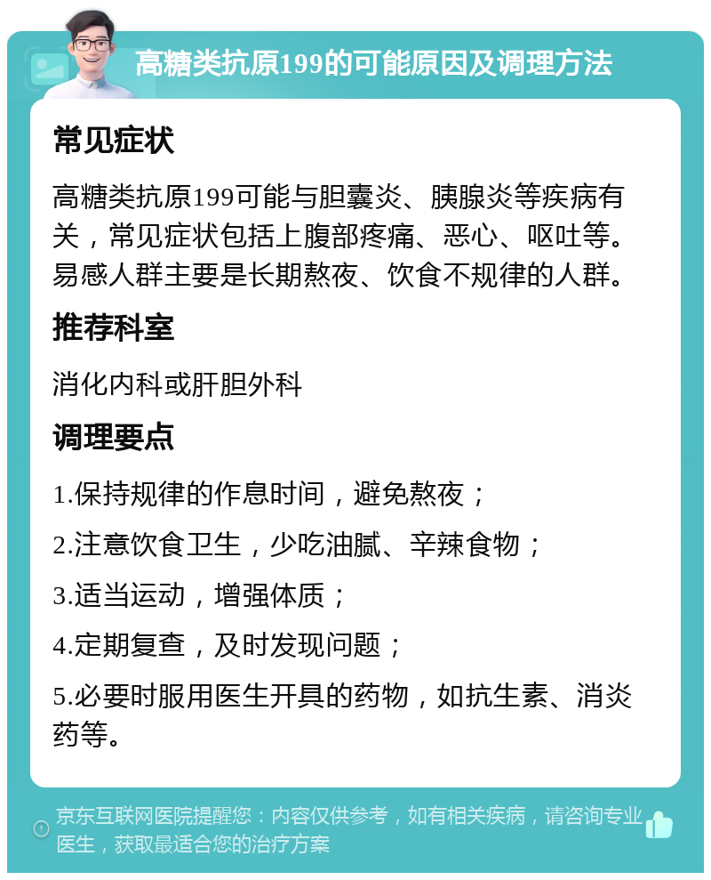 高糖类抗原199的可能原因及调理方法 常见症状 高糖类抗原199可能与胆囊炎、胰腺炎等疾病有关，常见症状包括上腹部疼痛、恶心、呕吐等。易感人群主要是长期熬夜、饮食不规律的人群。 推荐科室 消化内科或肝胆外科 调理要点 1.保持规律的作息时间，避免熬夜； 2.注意饮食卫生，少吃油腻、辛辣食物； 3.适当运动，增强体质； 4.定期复查，及时发现问题； 5.必要时服用医生开具的药物，如抗生素、消炎药等。