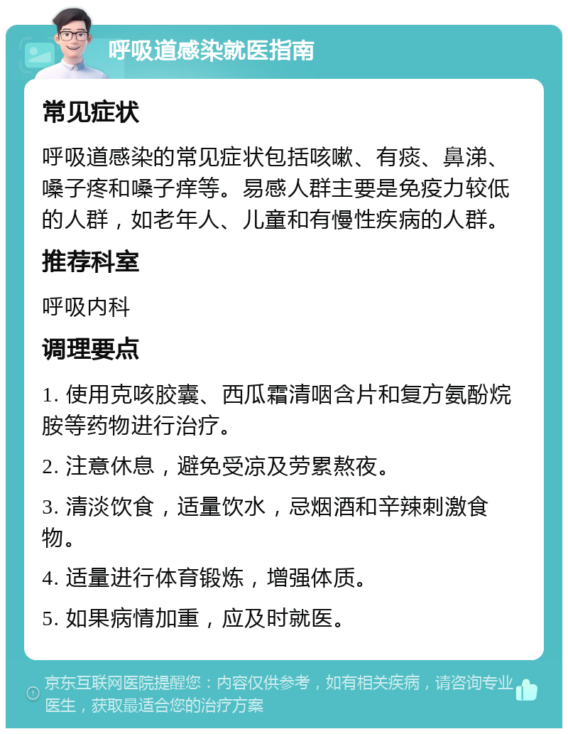 呼吸道感染就医指南 常见症状 呼吸道感染的常见症状包括咳嗽、有痰、鼻涕、嗓子疼和嗓子痒等。易感人群主要是免疫力较低的人群，如老年人、儿童和有慢性疾病的人群。 推荐科室 呼吸内科 调理要点 1. 使用克咳胶囊、西瓜霜清咽含片和复方氨酚烷胺等药物进行治疗。 2. 注意休息，避免受凉及劳累熬夜。 3. 清淡饮食，适量饮水，忌烟酒和辛辣刺激食物。 4. 适量进行体育锻炼，增强体质。 5. 如果病情加重，应及时就医。