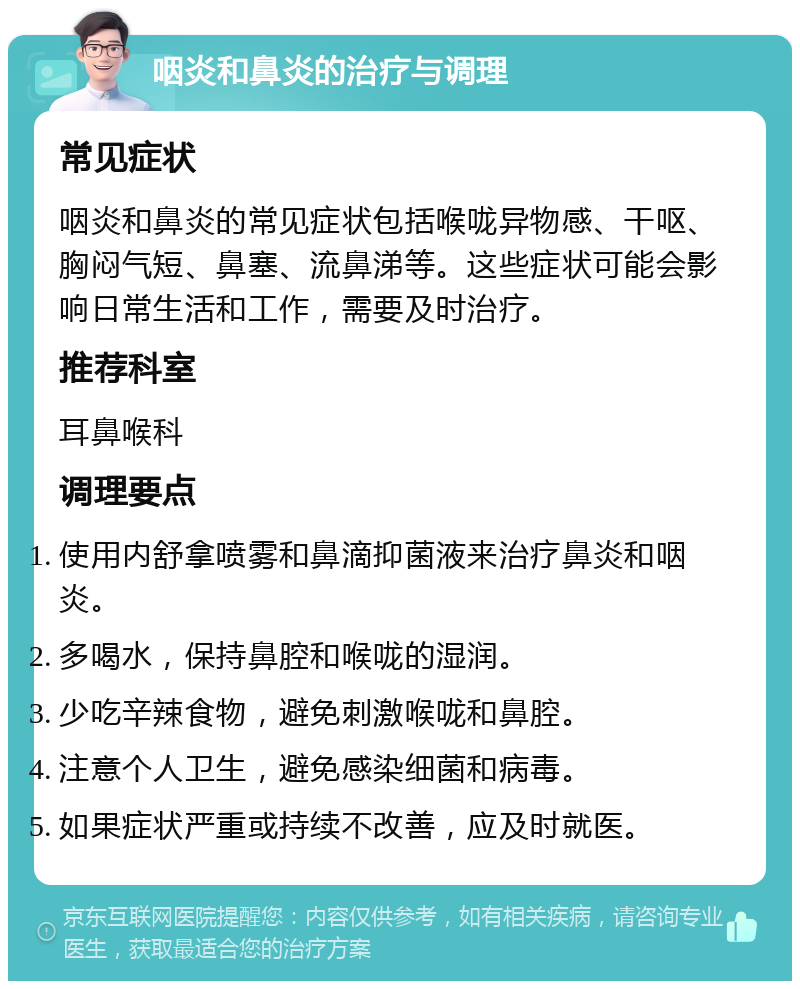 咽炎和鼻炎的治疗与调理 常见症状 咽炎和鼻炎的常见症状包括喉咙异物感、干呕、胸闷气短、鼻塞、流鼻涕等。这些症状可能会影响日常生活和工作，需要及时治疗。 推荐科室 耳鼻喉科 调理要点 使用内舒拿喷雾和鼻滴抑菌液来治疗鼻炎和咽炎。 多喝水，保持鼻腔和喉咙的湿润。 少吃辛辣食物，避免刺激喉咙和鼻腔。 注意个人卫生，避免感染细菌和病毒。 如果症状严重或持续不改善，应及时就医。