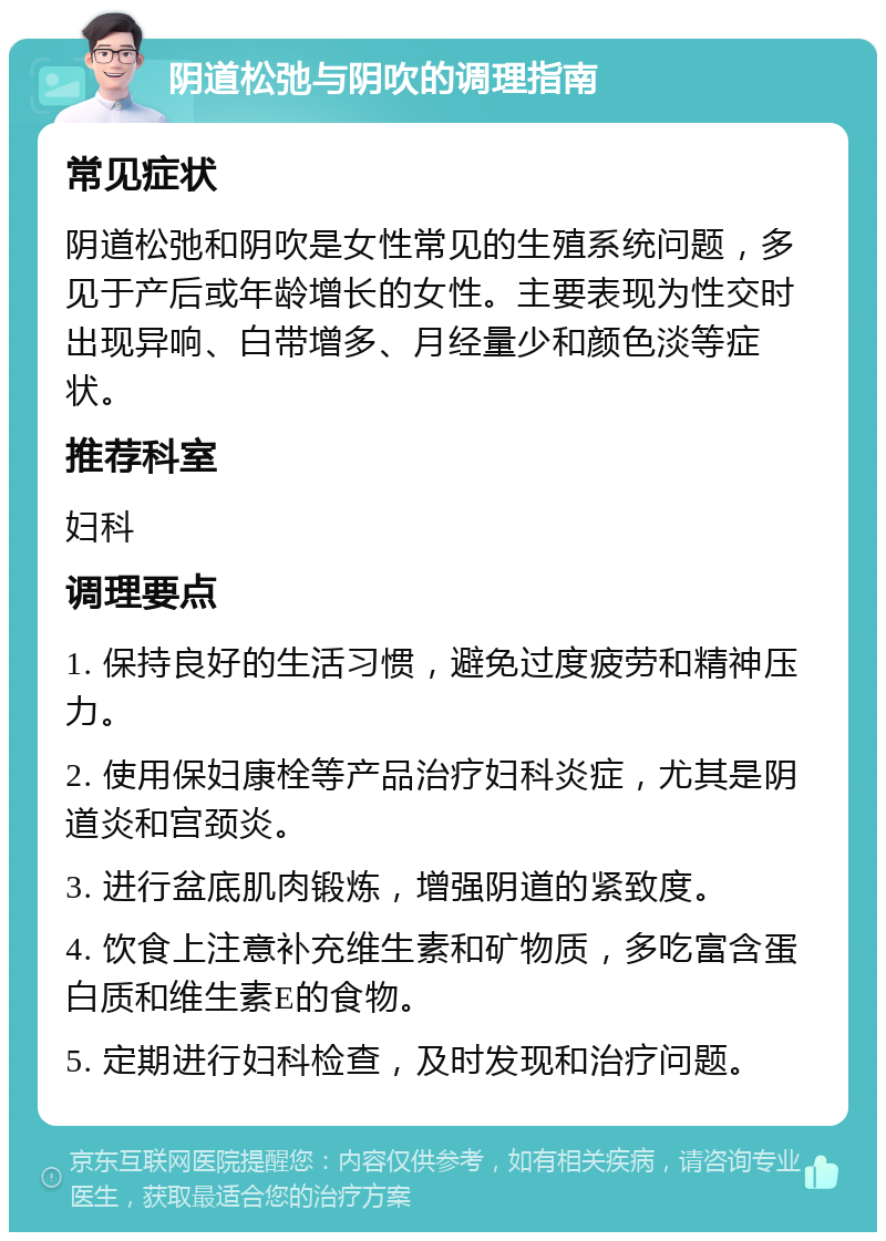 阴道松弛与阴吹的调理指南 常见症状 阴道松弛和阴吹是女性常见的生殖系统问题，多见于产后或年龄增长的女性。主要表现为性交时出现异响、白带增多、月经量少和颜色淡等症状。 推荐科室 妇科 调理要点 1. 保持良好的生活习惯，避免过度疲劳和精神压力。 2. 使用保妇康栓等产品治疗妇科炎症，尤其是阴道炎和宫颈炎。 3. 进行盆底肌肉锻炼，增强阴道的紧致度。 4. 饮食上注意补充维生素和矿物质，多吃富含蛋白质和维生素E的食物。 5. 定期进行妇科检查，及时发现和治疗问题。