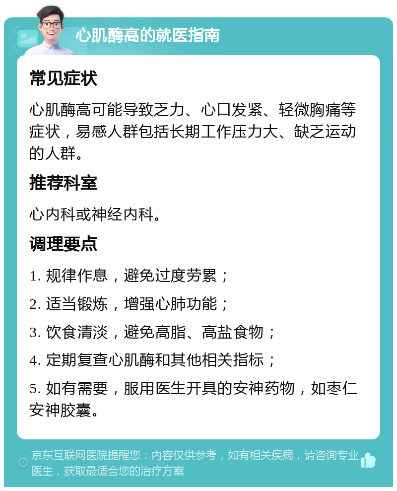 心肌酶高的就医指南 常见症状 心肌酶高可能导致乏力、心口发紧、轻微胸痛等症状，易感人群包括长期工作压力大、缺乏运动的人群。 推荐科室 心内科或神经内科。 调理要点 1. 规律作息，避免过度劳累； 2. 适当锻炼，增强心肺功能； 3. 饮食清淡，避免高脂、高盐食物； 4. 定期复查心肌酶和其他相关指标； 5. 如有需要，服用医生开具的安神药物，如枣仁安神胶囊。