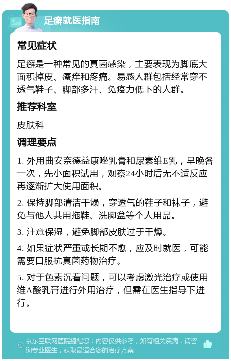 足癣就医指南 常见症状 足癣是一种常见的真菌感染，主要表现为脚底大面积掉皮、瘙痒和疼痛。易感人群包括经常穿不透气鞋子、脚部多汗、免疫力低下的人群。 推荐科室 皮肤科 调理要点 1. 外用曲安奈德益康唑乳膏和尿素维E乳，早晚各一次，先小面积试用，观察24小时后无不适反应再逐渐扩大使用面积。 2. 保持脚部清洁干燥，穿透气的鞋子和袜子，避免与他人共用拖鞋、洗脚盆等个人用品。 3. 注意保湿，避免脚部皮肤过于干燥。 4. 如果症状严重或长期不愈，应及时就医，可能需要口服抗真菌药物治疗。 5. 对于色素沉着问题，可以考虑激光治疗或使用维A酸乳膏进行外用治疗，但需在医生指导下进行。