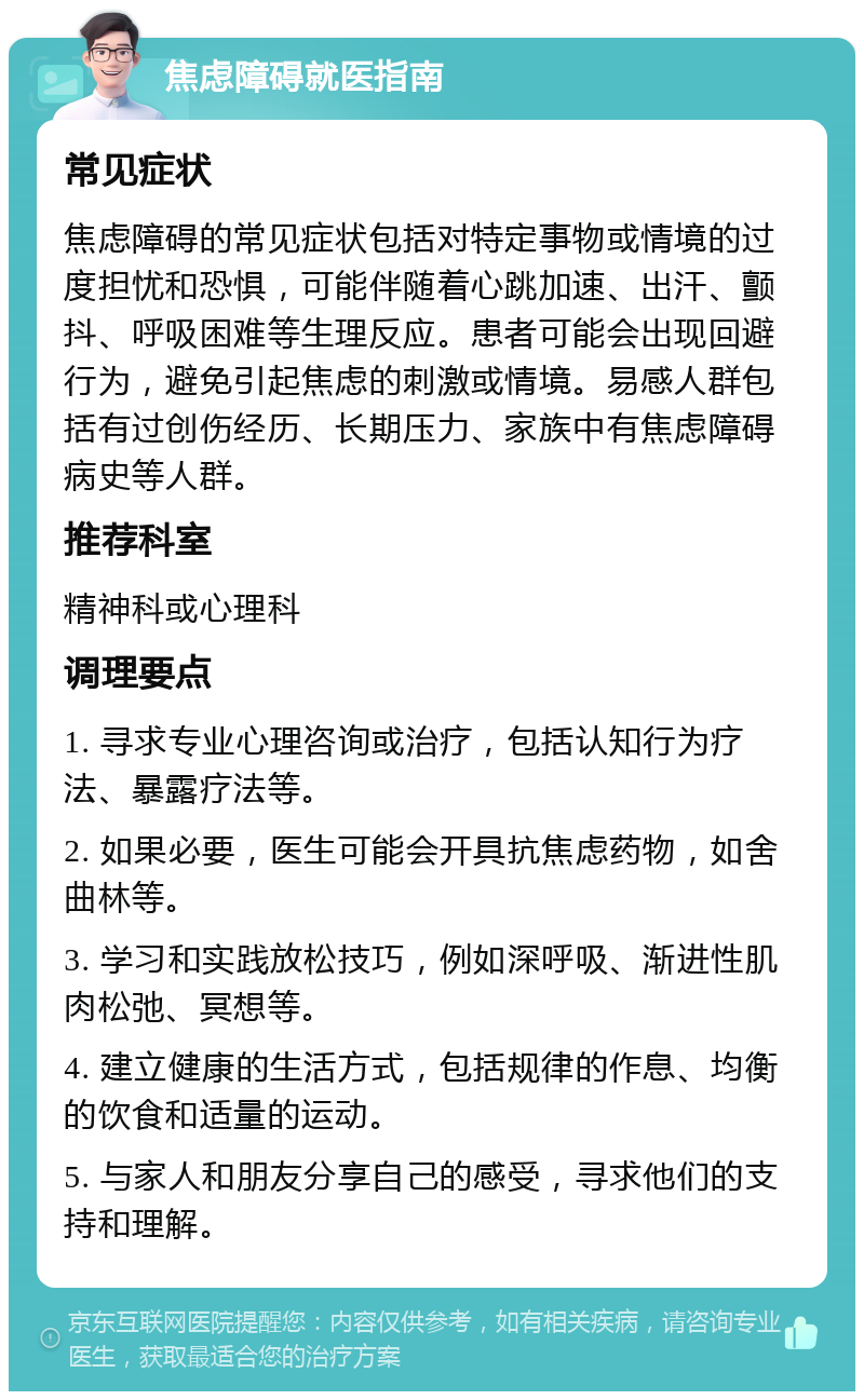 焦虑障碍就医指南 常见症状 焦虑障碍的常见症状包括对特定事物或情境的过度担忧和恐惧，可能伴随着心跳加速、出汗、颤抖、呼吸困难等生理反应。患者可能会出现回避行为，避免引起焦虑的刺激或情境。易感人群包括有过创伤经历、长期压力、家族中有焦虑障碍病史等人群。 推荐科室 精神科或心理科 调理要点 1. 寻求专业心理咨询或治疗，包括认知行为疗法、暴露疗法等。 2. 如果必要，医生可能会开具抗焦虑药物，如舍曲林等。 3. 学习和实践放松技巧，例如深呼吸、渐进性肌肉松弛、冥想等。 4. 建立健康的生活方式，包括规律的作息、均衡的饮食和适量的运动。 5. 与家人和朋友分享自己的感受，寻求他们的支持和理解。