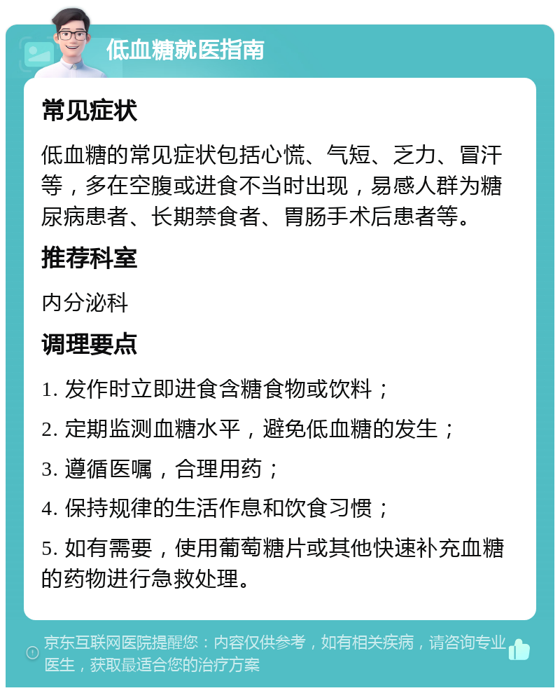 低血糖就医指南 常见症状 低血糖的常见症状包括心慌、气短、乏力、冒汗等，多在空腹或进食不当时出现，易感人群为糖尿病患者、长期禁食者、胃肠手术后患者等。 推荐科室 内分泌科 调理要点 1. 发作时立即进食含糖食物或饮料； 2. 定期监测血糖水平，避免低血糖的发生； 3. 遵循医嘱，合理用药； 4. 保持规律的生活作息和饮食习惯； 5. 如有需要，使用葡萄糖片或其他快速补充血糖的药物进行急救处理。