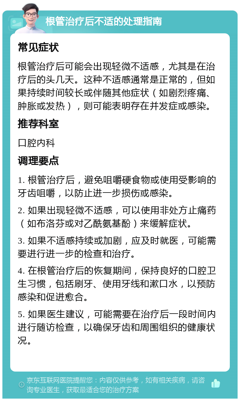 根管治疗后不适的处理指南 常见症状 根管治疗后可能会出现轻微不适感，尤其是在治疗后的头几天。这种不适感通常是正常的，但如果持续时间较长或伴随其他症状（如剧烈疼痛、肿胀或发热），则可能表明存在并发症或感染。 推荐科室 口腔内科 调理要点 1. 根管治疗后，避免咀嚼硬食物或使用受影响的牙齿咀嚼，以防止进一步损伤或感染。 2. 如果出现轻微不适感，可以使用非处方止痛药（如布洛芬或对乙酰氨基酚）来缓解症状。 3. 如果不适感持续或加剧，应及时就医，可能需要进行进一步的检查和治疗。 4. 在根管治疗后的恢复期间，保持良好的口腔卫生习惯，包括刷牙、使用牙线和漱口水，以预防感染和促进愈合。 5. 如果医生建议，可能需要在治疗后一段时间内进行随访检查，以确保牙齿和周围组织的健康状况。