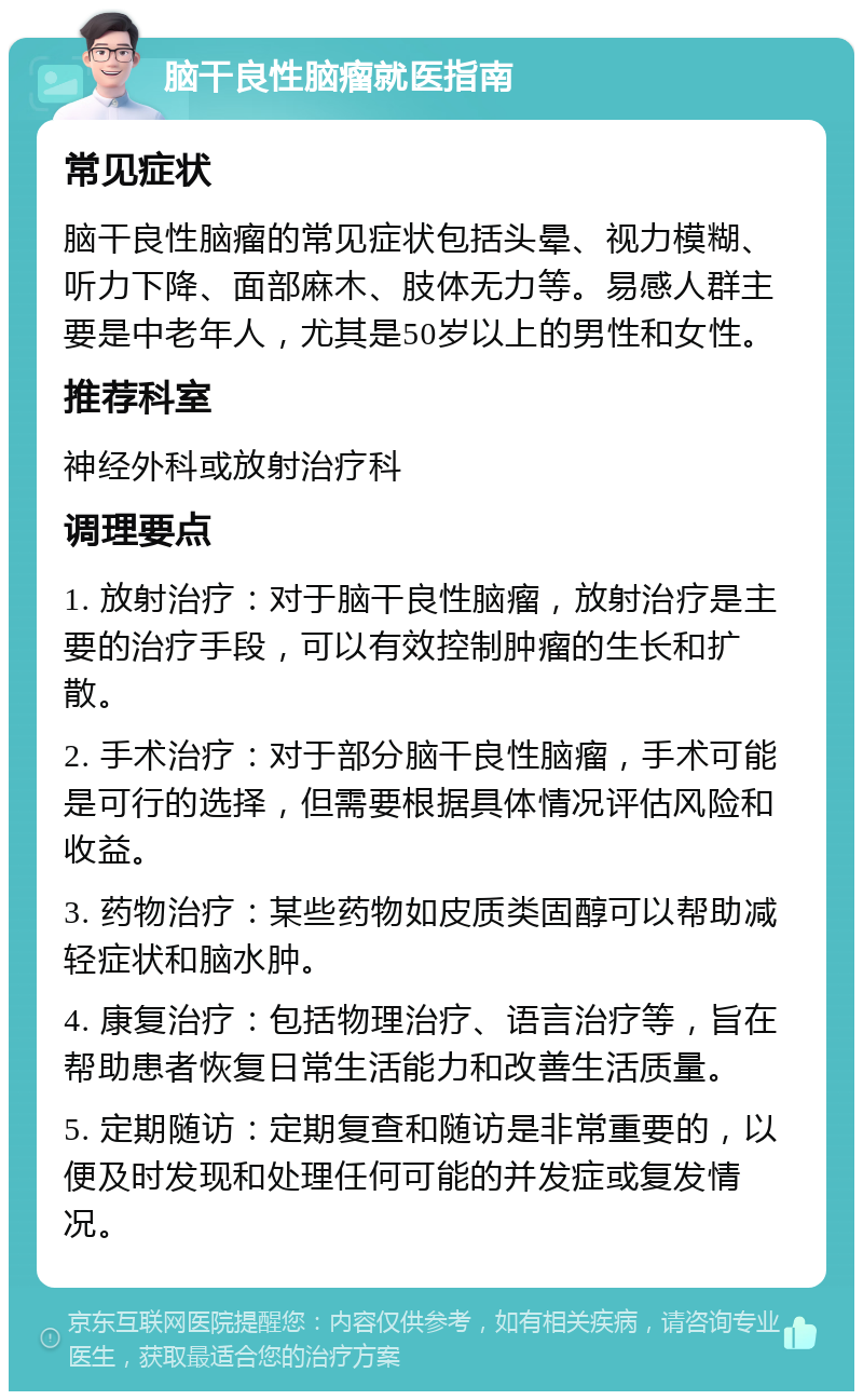 脑干良性脑瘤就医指南 常见症状 脑干良性脑瘤的常见症状包括头晕、视力模糊、听力下降、面部麻木、肢体无力等。易感人群主要是中老年人，尤其是50岁以上的男性和女性。 推荐科室 神经外科或放射治疗科 调理要点 1. 放射治疗：对于脑干良性脑瘤，放射治疗是主要的治疗手段，可以有效控制肿瘤的生长和扩散。 2. 手术治疗：对于部分脑干良性脑瘤，手术可能是可行的选择，但需要根据具体情况评估风险和收益。 3. 药物治疗：某些药物如皮质类固醇可以帮助减轻症状和脑水肿。 4. 康复治疗：包括物理治疗、语言治疗等，旨在帮助患者恢复日常生活能力和改善生活质量。 5. 定期随访：定期复查和随访是非常重要的，以便及时发现和处理任何可能的并发症或复发情况。