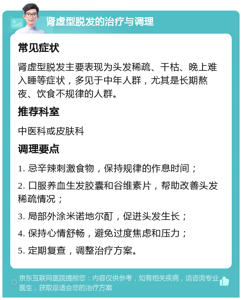 肾虚型脱发的治疗与调理 常见症状 肾虚型脱发主要表现为头发稀疏、干枯、晚上难入睡等症状，多见于中年人群，尤其是长期熬夜、饮食不规律的人群。 推荐科室 中医科或皮肤科 调理要点 1. 忌辛辣刺激食物，保持规律的作息时间； 2. 口服养血生发胶囊和谷维素片，帮助改善头发稀疏情况； 3. 局部外涂米诺地尔酊，促进头发生长； 4. 保持心情舒畅，避免过度焦虑和压力； 5. 定期复查，调整治疗方案。