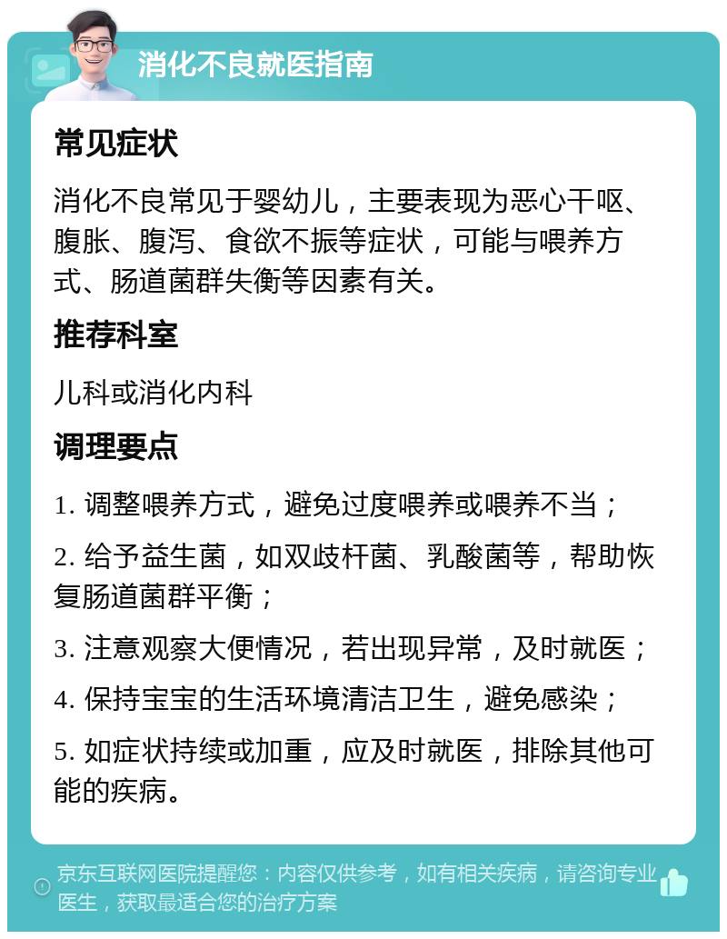 消化不良就医指南 常见症状 消化不良常见于婴幼儿，主要表现为恶心干呕、腹胀、腹泻、食欲不振等症状，可能与喂养方式、肠道菌群失衡等因素有关。 推荐科室 儿科或消化内科 调理要点 1. 调整喂养方式，避免过度喂养或喂养不当； 2. 给予益生菌，如双歧杆菌、乳酸菌等，帮助恢复肠道菌群平衡； 3. 注意观察大便情况，若出现异常，及时就医； 4. 保持宝宝的生活环境清洁卫生，避免感染； 5. 如症状持续或加重，应及时就医，排除其他可能的疾病。