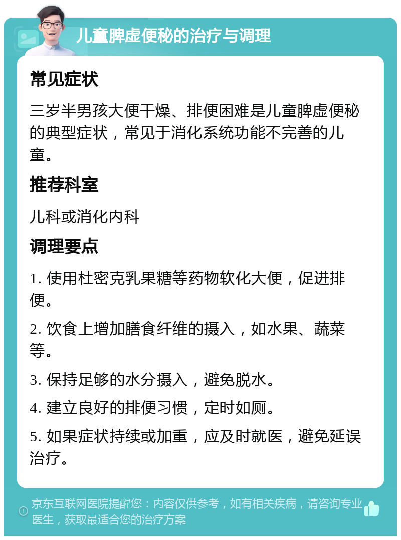 儿童脾虚便秘的治疗与调理 常见症状 三岁半男孩大便干燥、排便困难是儿童脾虚便秘的典型症状，常见于消化系统功能不完善的儿童。 推荐科室 儿科或消化内科 调理要点 1. 使用杜密克乳果糖等药物软化大便，促进排便。 2. 饮食上增加膳食纤维的摄入，如水果、蔬菜等。 3. 保持足够的水分摄入，避免脱水。 4. 建立良好的排便习惯，定时如厕。 5. 如果症状持续或加重，应及时就医，避免延误治疗。