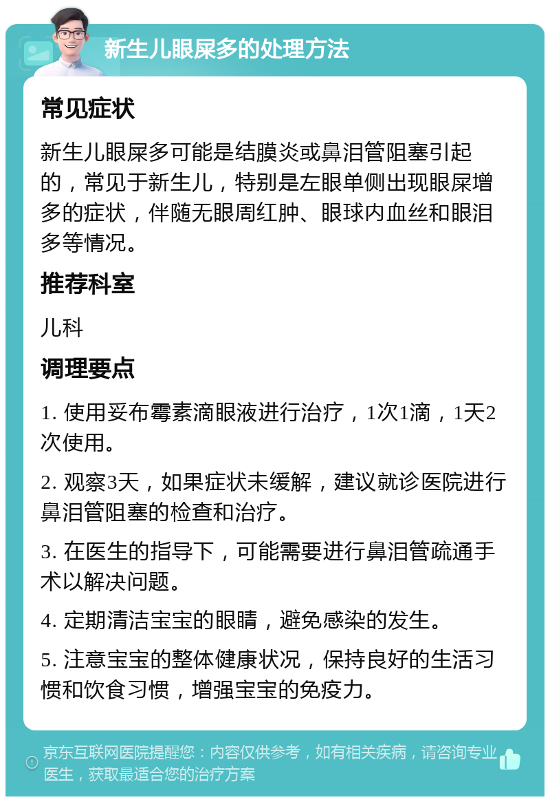 新生儿眼屎多的处理方法 常见症状 新生儿眼屎多可能是结膜炎或鼻泪管阻塞引起的，常见于新生儿，特别是左眼单侧出现眼屎增多的症状，伴随无眼周红肿、眼球内血丝和眼泪多等情况。 推荐科室 儿科 调理要点 1. 使用妥布霉素滴眼液进行治疗，1次1滴，1天2次使用。 2. 观察3天，如果症状未缓解，建议就诊医院进行鼻泪管阻塞的检查和治疗。 3. 在医生的指导下，可能需要进行鼻泪管疏通手术以解决问题。 4. 定期清洁宝宝的眼睛，避免感染的发生。 5. 注意宝宝的整体健康状况，保持良好的生活习惯和饮食习惯，增强宝宝的免疫力。