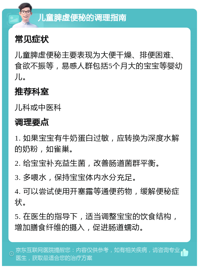 儿童脾虚便秘的调理指南 常见症状 儿童脾虚便秘主要表现为大便干燥、排便困难、食欲不振等，易感人群包括5个月大的宝宝等婴幼儿。 推荐科室 儿科或中医科 调理要点 1. 如果宝宝有牛奶蛋白过敏，应转换为深度水解的奶粉，如雀巢。 2. 给宝宝补充益生菌，改善肠道菌群平衡。 3. 多喂水，保持宝宝体内水分充足。 4. 可以尝试使用开塞露等通便药物，缓解便秘症状。 5. 在医生的指导下，适当调整宝宝的饮食结构，增加膳食纤维的摄入，促进肠道蠕动。