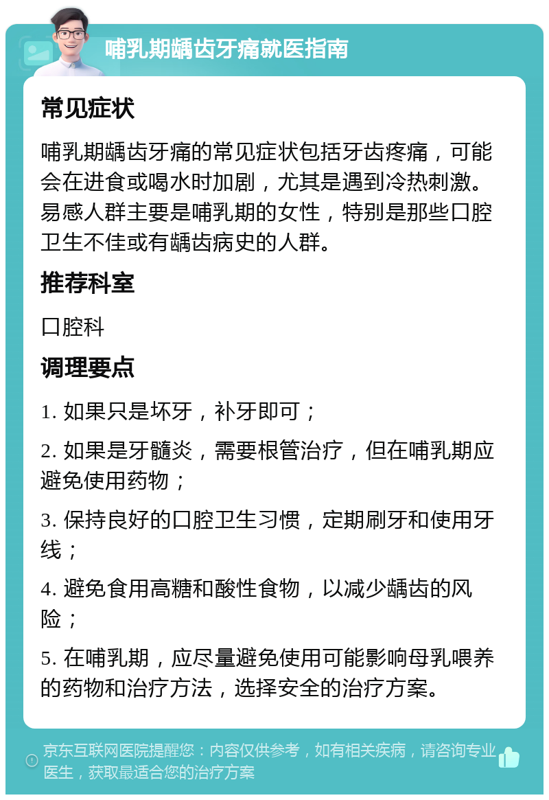 哺乳期龋齿牙痛就医指南 常见症状 哺乳期龋齿牙痛的常见症状包括牙齿疼痛，可能会在进食或喝水时加剧，尤其是遇到冷热刺激。易感人群主要是哺乳期的女性，特别是那些口腔卫生不佳或有龋齿病史的人群。 推荐科室 口腔科 调理要点 1. 如果只是坏牙，补牙即可； 2. 如果是牙髓炎，需要根管治疗，但在哺乳期应避免使用药物； 3. 保持良好的口腔卫生习惯，定期刷牙和使用牙线； 4. 避免食用高糖和酸性食物，以减少龋齿的风险； 5. 在哺乳期，应尽量避免使用可能影响母乳喂养的药物和治疗方法，选择安全的治疗方案。