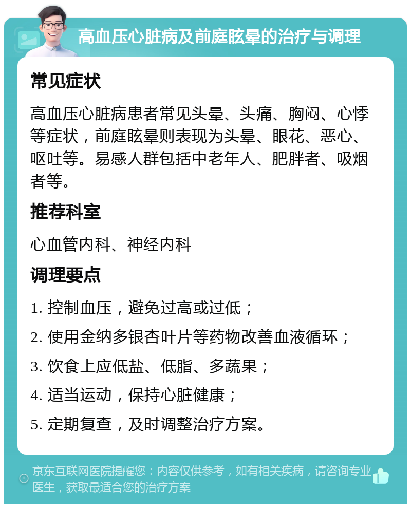 高血压心脏病及前庭眩晕的治疗与调理 常见症状 高血压心脏病患者常见头晕、头痛、胸闷、心悸等症状，前庭眩晕则表现为头晕、眼花、恶心、呕吐等。易感人群包括中老年人、肥胖者、吸烟者等。 推荐科室 心血管内科、神经内科 调理要点 1. 控制血压，避免过高或过低； 2. 使用金纳多银杏叶片等药物改善血液循环； 3. 饮食上应低盐、低脂、多蔬果； 4. 适当运动，保持心脏健康； 5. 定期复查，及时调整治疗方案。