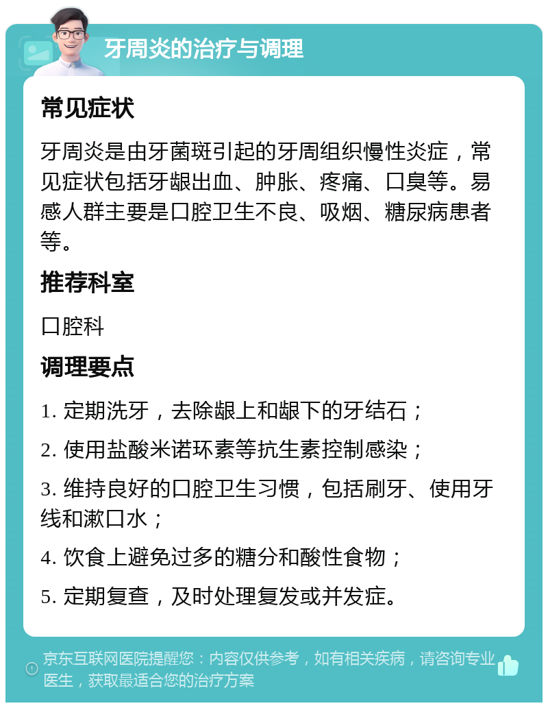 牙周炎的治疗与调理 常见症状 牙周炎是由牙菌斑引起的牙周组织慢性炎症，常见症状包括牙龈出血、肿胀、疼痛、口臭等。易感人群主要是口腔卫生不良、吸烟、糖尿病患者等。 推荐科室 口腔科 调理要点 1. 定期洗牙，去除龈上和龈下的牙结石； 2. 使用盐酸米诺环素等抗生素控制感染； 3. 维持良好的口腔卫生习惯，包括刷牙、使用牙线和漱口水； 4. 饮食上避免过多的糖分和酸性食物； 5. 定期复查，及时处理复发或并发症。