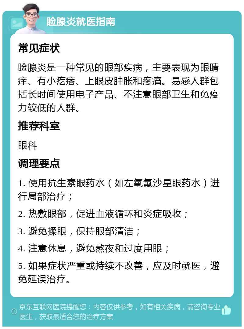 睑腺炎就医指南 常见症状 睑腺炎是一种常见的眼部疾病，主要表现为眼睛痒、有小疙瘩、上眼皮肿胀和疼痛。易感人群包括长时间使用电子产品、不注意眼部卫生和免疫力较低的人群。 推荐科室 眼科 调理要点 1. 使用抗生素眼药水（如左氧氟沙星眼药水）进行局部治疗； 2. 热敷眼部，促进血液循环和炎症吸收； 3. 避免揉眼，保持眼部清洁； 4. 注意休息，避免熬夜和过度用眼； 5. 如果症状严重或持续不改善，应及时就医，避免延误治疗。