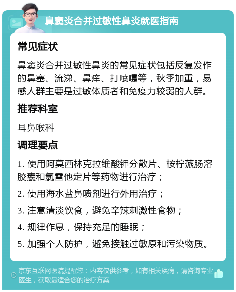 鼻窦炎合并过敏性鼻炎就医指南 常见症状 鼻窦炎合并过敏性鼻炎的常见症状包括反复发作的鼻塞、流涕、鼻痒、打喷嚏等，秋季加重，易感人群主要是过敏体质者和免疫力较弱的人群。 推荐科室 耳鼻喉科 调理要点 1. 使用阿莫西林克拉维酸钾分散片、桉柠蒎肠溶胶囊和氯雷他定片等药物进行治疗； 2. 使用海水盐鼻喷剂进行外用治疗； 3. 注意清淡饮食，避免辛辣刺激性食物； 4. 规律作息，保持充足的睡眠； 5. 加强个人防护，避免接触过敏原和污染物质。