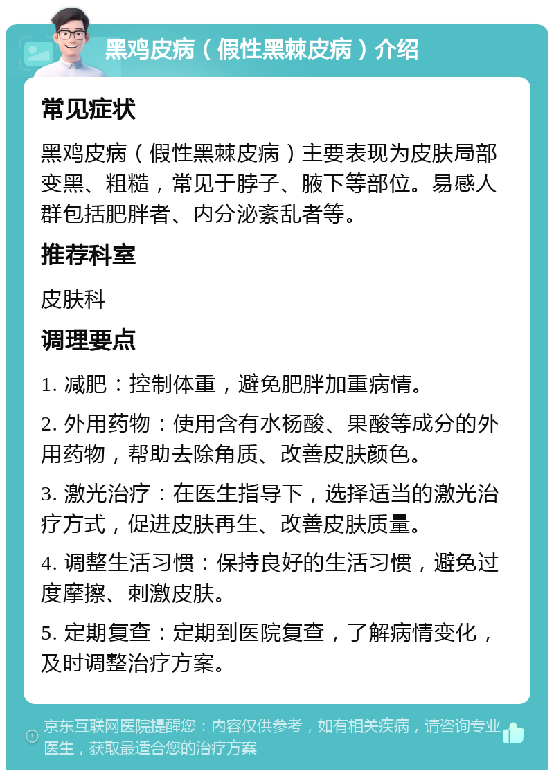 黑鸡皮病（假性黑棘皮病）介绍 常见症状 黑鸡皮病（假性黑棘皮病）主要表现为皮肤局部变黑、粗糙，常见于脖子、腋下等部位。易感人群包括肥胖者、内分泌紊乱者等。 推荐科室 皮肤科 调理要点 1. 减肥：控制体重，避免肥胖加重病情。 2. 外用药物：使用含有水杨酸、果酸等成分的外用药物，帮助去除角质、改善皮肤颜色。 3. 激光治疗：在医生指导下，选择适当的激光治疗方式，促进皮肤再生、改善皮肤质量。 4. 调整生活习惯：保持良好的生活习惯，避免过度摩擦、刺激皮肤。 5. 定期复查：定期到医院复查，了解病情变化，及时调整治疗方案。