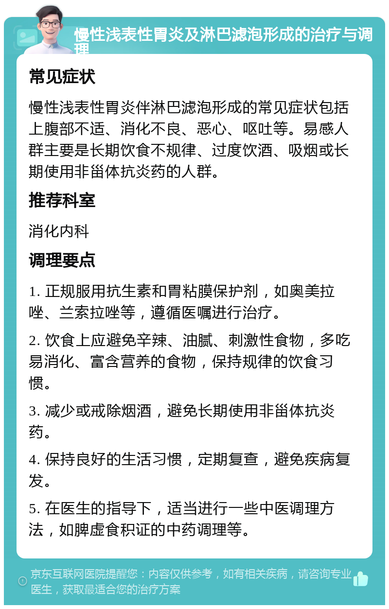 慢性浅表性胃炎及淋巴滤泡形成的治疗与调理 常见症状 慢性浅表性胃炎伴淋巴滤泡形成的常见症状包括上腹部不适、消化不良、恶心、呕吐等。易感人群主要是长期饮食不规律、过度饮酒、吸烟或长期使用非甾体抗炎药的人群。 推荐科室 消化内科 调理要点 1. 正规服用抗生素和胃粘膜保护剂，如奥美拉唑、兰索拉唑等，遵循医嘱进行治疗。 2. 饮食上应避免辛辣、油腻、刺激性食物，多吃易消化、富含营养的食物，保持规律的饮食习惯。 3. 减少或戒除烟酒，避免长期使用非甾体抗炎药。 4. 保持良好的生活习惯，定期复查，避免疾病复发。 5. 在医生的指导下，适当进行一些中医调理方法，如脾虚食积证的中药调理等。