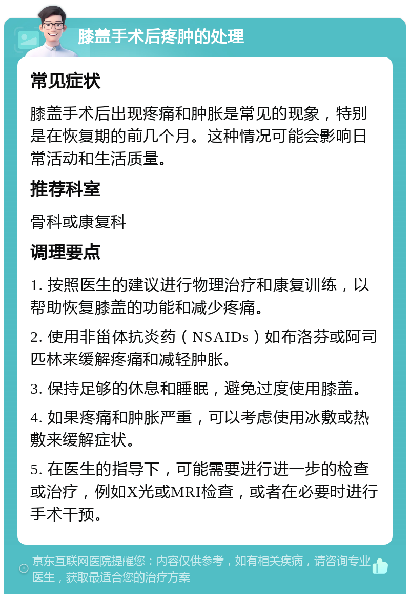 膝盖手术后疼肿的处理 常见症状 膝盖手术后出现疼痛和肿胀是常见的现象，特别是在恢复期的前几个月。这种情况可能会影响日常活动和生活质量。 推荐科室 骨科或康复科 调理要点 1. 按照医生的建议进行物理治疗和康复训练，以帮助恢复膝盖的功能和减少疼痛。 2. 使用非甾体抗炎药（NSAIDs）如布洛芬或阿司匹林来缓解疼痛和减轻肿胀。 3. 保持足够的休息和睡眠，避免过度使用膝盖。 4. 如果疼痛和肿胀严重，可以考虑使用冰敷或热敷来缓解症状。 5. 在医生的指导下，可能需要进行进一步的检查或治疗，例如X光或MRI检查，或者在必要时进行手术干预。