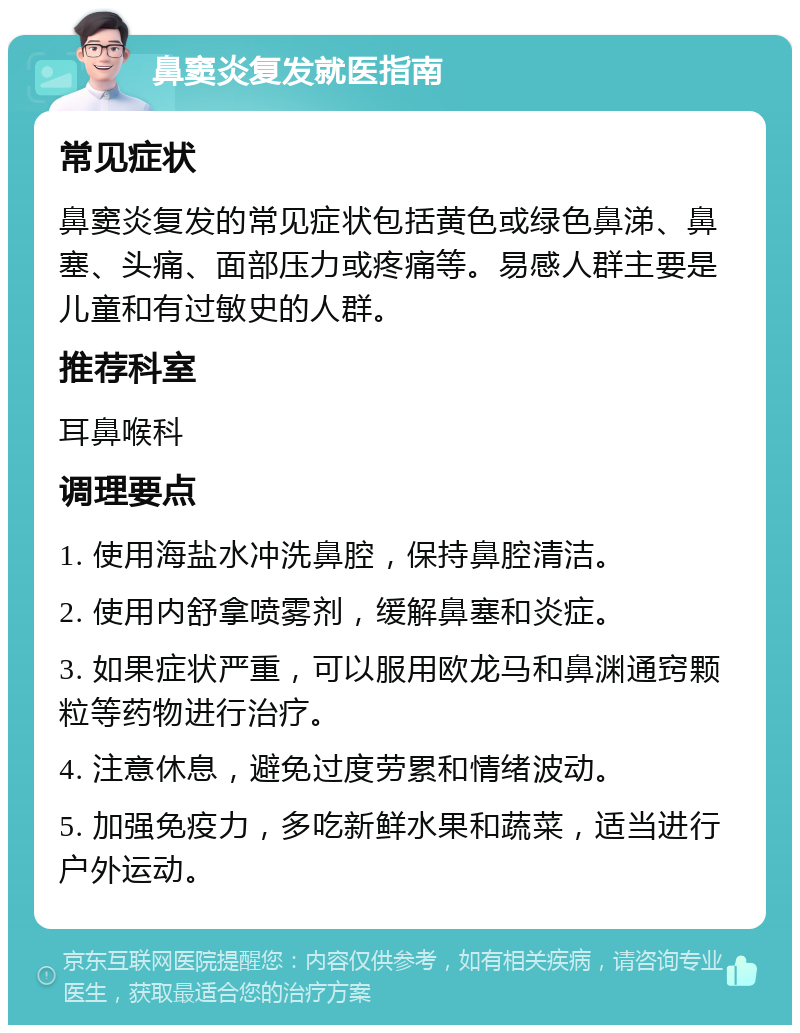 鼻窦炎复发就医指南 常见症状 鼻窦炎复发的常见症状包括黄色或绿色鼻涕、鼻塞、头痛、面部压力或疼痛等。易感人群主要是儿童和有过敏史的人群。 推荐科室 耳鼻喉科 调理要点 1. 使用海盐水冲洗鼻腔，保持鼻腔清洁。 2. 使用内舒拿喷雾剂，缓解鼻塞和炎症。 3. 如果症状严重，可以服用欧龙马和鼻渊通窍颗粒等药物进行治疗。 4. 注意休息，避免过度劳累和情绪波动。 5. 加强免疫力，多吃新鲜水果和蔬菜，适当进行户外运动。