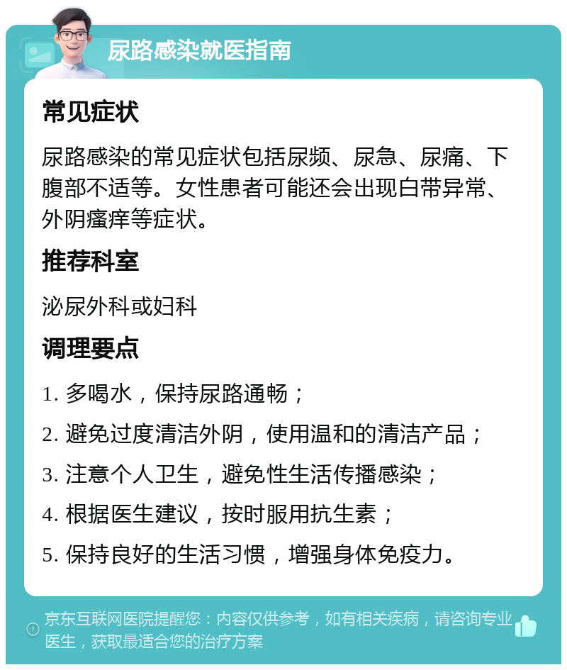 尿路感染就医指南 常见症状 尿路感染的常见症状包括尿频、尿急、尿痛、下腹部不适等。女性患者可能还会出现白带异常、外阴瘙痒等症状。 推荐科室 泌尿外科或妇科 调理要点 1. 多喝水，保持尿路通畅； 2. 避免过度清洁外阴，使用温和的清洁产品； 3. 注意个人卫生，避免性生活传播感染； 4. 根据医生建议，按时服用抗生素； 5. 保持良好的生活习惯，增强身体免疫力。