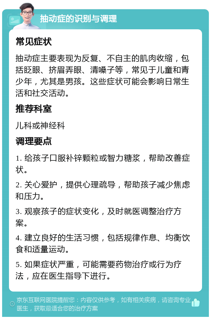 抽动症的识别与调理 常见症状 抽动症主要表现为反复、不自主的肌肉收缩，包括眨眼、挤眉弄眼、清嗓子等，常见于儿童和青少年，尤其是男孩。这些症状可能会影响日常生活和社交活动。 推荐科室 儿科或神经科 调理要点 1. 给孩子口服补锌颗粒或智力糖浆，帮助改善症状。 2. 关心爱护，提供心理疏导，帮助孩子减少焦虑和压力。 3. 观察孩子的症状变化，及时就医调整治疗方案。 4. 建立良好的生活习惯，包括规律作息、均衡饮食和适量运动。 5. 如果症状严重，可能需要药物治疗或行为疗法，应在医生指导下进行。