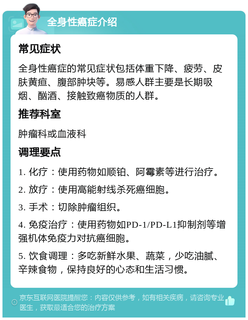 全身性癌症介绍 常见症状 全身性癌症的常见症状包括体重下降、疲劳、皮肤黄疸、腹部肿块等。易感人群主要是长期吸烟、酗酒、接触致癌物质的人群。 推荐科室 肿瘤科或血液科 调理要点 1. 化疗：使用药物如顺铂、阿霉素等进行治疗。 2. 放疗：使用高能射线杀死癌细胞。 3. 手术：切除肿瘤组织。 4. 免疫治疗：使用药物如PD-1/PD-L1抑制剂等增强机体免疫力对抗癌细胞。 5. 饮食调理：多吃新鲜水果、蔬菜，少吃油腻、辛辣食物，保持良好的心态和生活习惯。