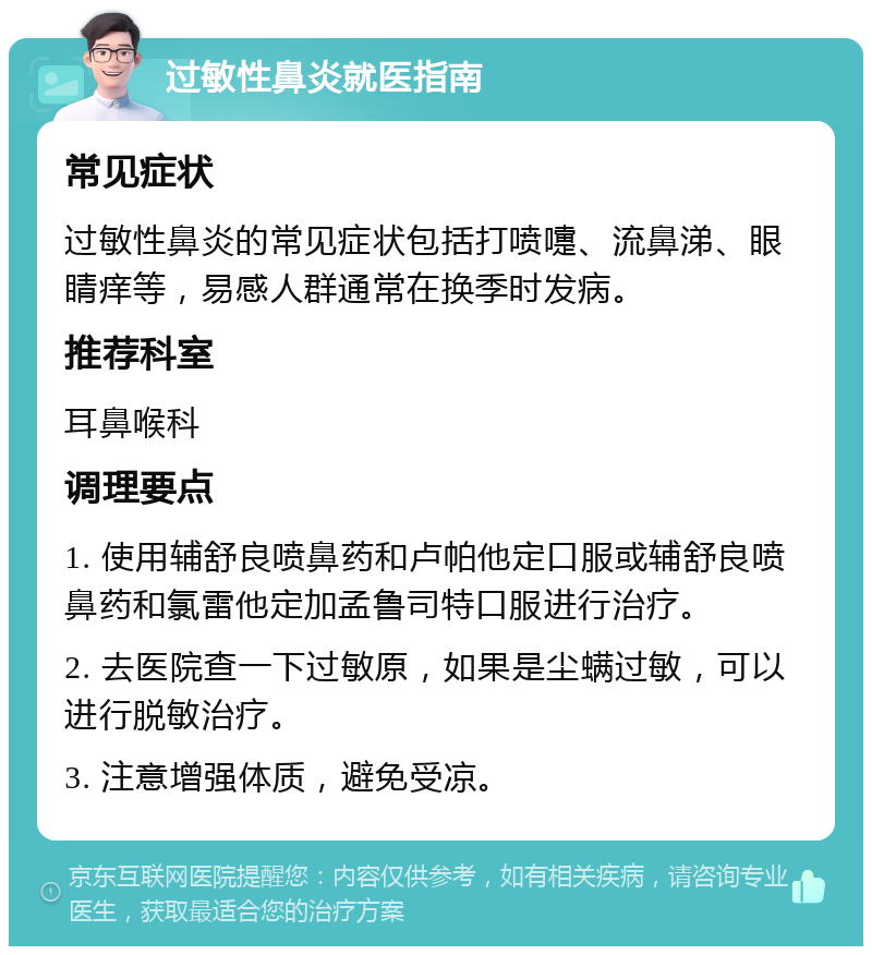 过敏性鼻炎就医指南 常见症状 过敏性鼻炎的常见症状包括打喷嚏、流鼻涕、眼睛痒等，易感人群通常在换季时发病。 推荐科室 耳鼻喉科 调理要点 1. 使用辅舒良喷鼻药和卢帕他定口服或辅舒良喷鼻药和氯雷他定加孟鲁司特口服进行治疗。 2. 去医院查一下过敏原，如果是尘螨过敏，可以进行脱敏治疗。 3. 注意增强体质，避免受凉。