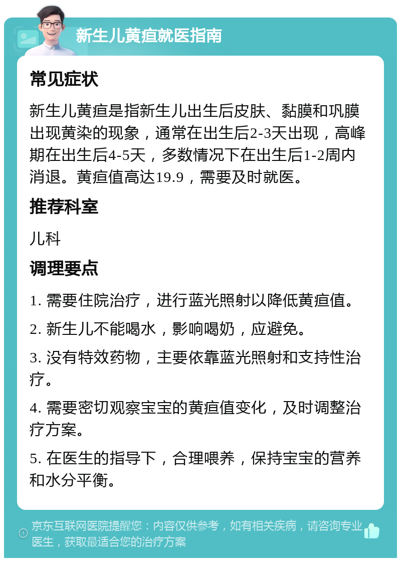 新生儿黄疸就医指南 常见症状 新生儿黄疸是指新生儿出生后皮肤、黏膜和巩膜出现黄染的现象，通常在出生后2-3天出现，高峰期在出生后4-5天，多数情况下在出生后1-2周内消退。黄疸值高达19.9，需要及时就医。 推荐科室 儿科 调理要点 1. 需要住院治疗，进行蓝光照射以降低黄疸值。 2. 新生儿不能喝水，影响喝奶，应避免。 3. 没有特效药物，主要依靠蓝光照射和支持性治疗。 4. 需要密切观察宝宝的黄疸值变化，及时调整治疗方案。 5. 在医生的指导下，合理喂养，保持宝宝的营养和水分平衡。