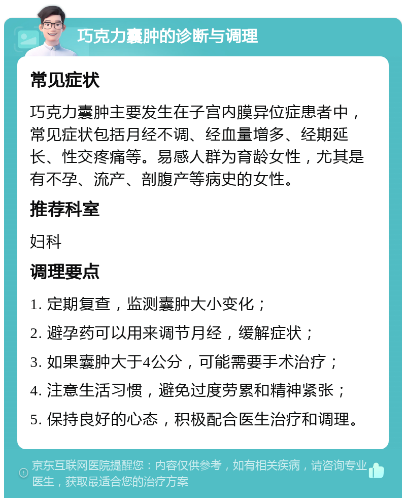 巧克力囊肿的诊断与调理 常见症状 巧克力囊肿主要发生在子宫内膜异位症患者中，常见症状包括月经不调、经血量增多、经期延长、性交疼痛等。易感人群为育龄女性，尤其是有不孕、流产、剖腹产等病史的女性。 推荐科室 妇科 调理要点 1. 定期复查，监测囊肿大小变化； 2. 避孕药可以用来调节月经，缓解症状； 3. 如果囊肿大于4公分，可能需要手术治疗； 4. 注意生活习惯，避免过度劳累和精神紧张； 5. 保持良好的心态，积极配合医生治疗和调理。