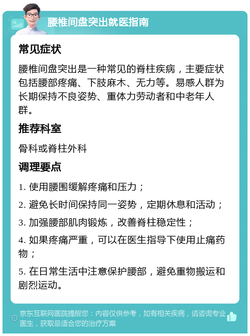 腰椎间盘突出就医指南 常见症状 腰椎间盘突出是一种常见的脊柱疾病，主要症状包括腰部疼痛、下肢麻木、无力等。易感人群为长期保持不良姿势、重体力劳动者和中老年人群。 推荐科室 骨科或脊柱外科 调理要点 1. 使用腰围缓解疼痛和压力； 2. 避免长时间保持同一姿势，定期休息和活动； 3. 加强腰部肌肉锻炼，改善脊柱稳定性； 4. 如果疼痛严重，可以在医生指导下使用止痛药物； 5. 在日常生活中注意保护腰部，避免重物搬运和剧烈运动。