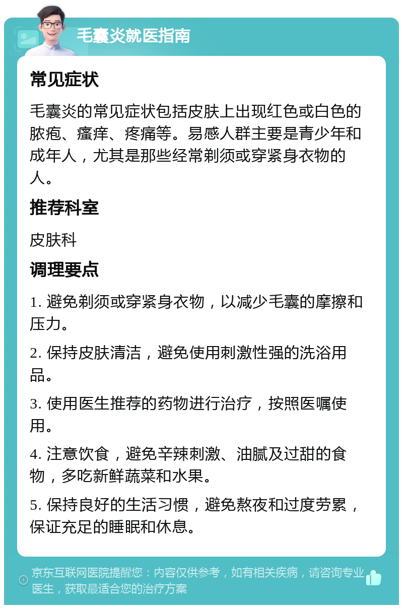 毛囊炎就医指南 常见症状 毛囊炎的常见症状包括皮肤上出现红色或白色的脓疱、瘙痒、疼痛等。易感人群主要是青少年和成年人，尤其是那些经常剃须或穿紧身衣物的人。 推荐科室 皮肤科 调理要点 1. 避免剃须或穿紧身衣物，以减少毛囊的摩擦和压力。 2. 保持皮肤清洁，避免使用刺激性强的洗浴用品。 3. 使用医生推荐的药物进行治疗，按照医嘱使用。 4. 注意饮食，避免辛辣刺激、油腻及过甜的食物，多吃新鲜蔬菜和水果。 5. 保持良好的生活习惯，避免熬夜和过度劳累，保证充足的睡眠和休息。